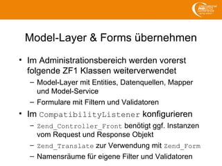 Model-Layer & Forms übernehmen
• Im Administrationsbereich werden vorerst
folgende ZF1 Klassen weiterverwendet
– Model-Layer mit Entities, Datenquellen, Mapper
und Model-Service
– Formulare mit Filtern und Validatoren
• Im CompatibilityListener konfigurieren
– Zend_Controller_Front benötigt ggf. Instanzen
vom Request und Response Objekt
– Zend_Translate zur Verwendung mit Zend_Form
– Namensräume für eigene Filter und Validatoren
 