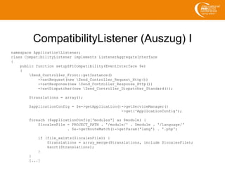 CompatibilityListener (Auszug) I
namespace ApplicationListener;
class CompatibilityListener implements ListenerAggregateInterface
{
public function setupZF1Compatibility(EventInterface $e)
{
Zend_Controller_Front::getInstance()
->setRequest(new Zend_Controller_Request_Http())
->setResponse(new Zend_Controller_Response_Http())
->setDispatcher(new Zend_Controller_Dispatcher_Standard());
$translations = array();
$applicationConfig = $e->getApplication()->getServiceManager()
->get('ApplicationConfig');
foreach ($applicationConfig['modules'] as $module) {
$localesFile = PROJECT_PATH . '/module/' . $module . '/language/'
. $e->getRouteMatch()->getParam('lang') . '.php';
if (file_exists($localesFile)) {
$translations = array_merge($translations, include $localesFile);
ksort($translations);
}
}
[...]
 