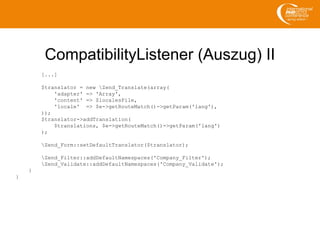 CompatibilityListener (Auszug) II
[...]
$translator = new Zend_Translate(array(
'adapter' => 'Array',
'content' => $localesFile,
'locale' => $e->getRouteMatch()->getParam('lang'),
));
$translator->addTranslation(
$translations, $e->getRouteMatch()->getParam('lang')
);
Zend_Form::setDefaultTranslator($translator);
Zend_Filter::addDefaultNamespaces('Company_Filter');
Zend_Validate::addDefaultNamespaces('Company_Validate');
}
}
 