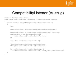 CompatibilityListener (Auszug)
namespace ApplicationListener;
class CompatibilityListener implements ListenerAggregateInterface
{
public function setupZF1Compatibility(EventInterface $e)
{
[...]
$sessionOptions = $config->resources->session->toArray();
$saveHandlerClass = $sessionOptions['saveHandler']['class'];
$saveHandler = new $saveHandlerClass(
$sessionOptions['saveHandler']['options']
);
unset($sessionOptions['saveHandler']);
Zend_Session::setOptions($sessionOptions);
Zend_Session::setSaveHandler($saveHandler);
$e->getApplication()->getServiceManager()
->setService('UserAuthentication', Zend_Auth::getInstance());
}
}
 