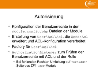 Autorisierung
• Konfiguration der Benutzerrechte in den
module.config.php Dateien der Module
• Erstellung von UserAclAcl, die ZendAcl
erweitert und ACL-Konfiguration verarbeitet
• Factory für UserAclAcl
• AuthorizationListener zum Prüfen der
Benutzerrechte mit ACL und der Rolle
– Bei fehlenden Rechten Umleitung auf forbidden
Seite des ZF1 User Moduls
 
