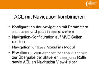 ACL mit Navigation kombinieren
• Konfiguration der Navigation mit Parametern
resource und privilege erweitern
• Navigation-Konfiguration auf MVC Seiten
umstellen
• Navigation für User Modul ins Modul
• Erweiterung vom AuthorizationListener
zur Übergabe der aktuellen Zend_Auth Rolle
sowie ACL an Navigation View-Helper
 