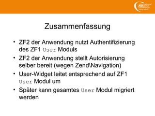 Zusammenfassung
• ZF2 der Anwendung nutzt Authentifizierung
des ZF1 User Moduls
• ZF2 der Anwendung stellt Autorisierung
selber bereit (wegen ZendNavigation)
• User-Widget leitet entsprechend auf ZF1
User Modul um
• Später kann gesamtes User Modul migriert
werden
 