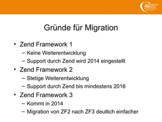 Gründe für Migration
• Zend Framework 1
– Keine Weiterentwicklung
– Support durch Zend wird 2014 eingestellt
• Zend Framework 2
– Stetige Weiterentwicklung
– Support durch Zend bis mindestens 2016
• Zend Framework 3
– Kommt in 2014
– Migration von ZF2 nach ZF3 deutlich einfacher
 