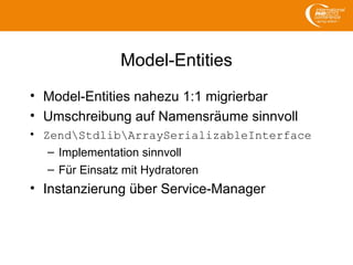 Model-Entities
• Model-Entities nahezu 1:1 migrierbar
• Umschreibung auf Namensräume sinnvoll
• ZendStdlibArraySerializableInterface
– Implementation sinnvoll
– Für Einsatz mit Hydratoren
• Instanzierung über Service-Manager
 