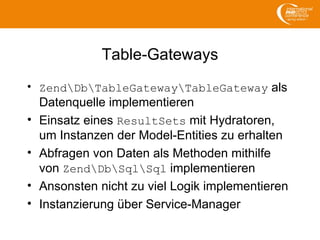 Table-Gateways
• ZendDbTableGatewayTableGateway als
Datenquelle implementieren
• Einsatz eines ResultSets mit Hydratoren,
um Instanzen der Model-Entities zu erhalten
• Abfragen von Daten als Methoden mithilfe
von ZendDbSqlSql implementieren
• Ansonsten nicht zu viel Logik implementieren
• Instanzierung über Service-Manager
 