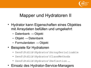 Mapper und Hydratoren II
• Hydrator kann Eigenschaften eines Objektes
mit Arraydaten befüllen und umgekehrt
– Datenbank → Objekt
– Objekt → Datenbank
– Formulardaten → Objekt
• Beispiele für Hydratoren
– ZendStdlibHydratorArraySerializable
– ZendStdlibHydratorClassMethods
– ZendStdlibHydratorReflection ...
• Einsatz des Hydrator-Service-Managers
 