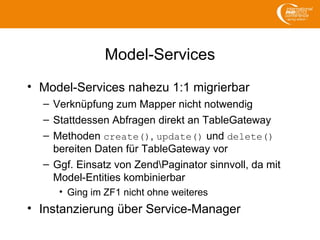 Model-Services
• Model-Services nahezu 1:1 migrierbar
– Verknüpfung zum Mapper nicht notwendig
– Stattdessen Abfragen direkt an TableGateway
– Methoden create(), update() und delete()
bereiten Daten für TableGateway vor
– Ggf. Einsatz von ZendPaginator sinnvoll, da mit
Model-Entities kombinierbar
• Ging im ZF1 nicht ohne weiteres
• Instanzierung über Service-Manager
 