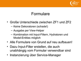 Formulare
• Große Unterschiede zwischen ZF1 und ZF2
– Keine Dekoratoren (schade!)
– Ausgabe per View-Helper
– Kombination mit Input-Filtern, Hydratoren und
Model-Entities möglich
• Alle Formulare von Grund auf neu aufbauen!
• Dazu Input-Filter erstellen, die auch
unabhängig vom Formular verwendbar sind
• Instanzierung über Service-Manager
 