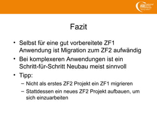 Fazit
• Selbst für eine gut vorbereitete ZF1
Anwendung ist Migration zum ZF2 aufwändig
• Bei komplexeren Anwendungen ist ein
Schritt-für-Schritt Neubau meist sinnvoll
• Tipp:
– Nicht als erstes ZF2 Projekt ein ZF1 migrieren
– Stattdessen ein neues ZF2 Projekt aufbauen, um
sich einzuarbeiten
 