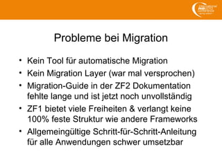 Probleme bei Migration
• Kein Tool für automatische Migration
• Kein Migration Layer (war mal versprochen)
• Migration-Guide in der ZF2 Dokumentation
fehlte lange und ist jetzt noch unvollständig
• ZF1 bietet viele Freiheiten & verlangt keine
100% feste Struktur wie andere Frameworks
• Allgemeingültige Schritt-für-Schritt-Anleitung
für alle Anwendungen schwer umsetzbar
 