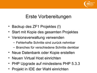 Erste Vorbereitungen
• Backup des ZF1 Projektes (!)
• Start mit Kopie des gesamten Projektes
• Versionsverwaltung verwenden
– Fehlerhafte Schritte sind zurück nehmbar
– Branches für verschiedene Schritte denkbar
• Neue Datenbank oder Kopie erstellen
• Neuen Virtual Host einrichten
• PHP Upgrade auf mindestens PHP 5.3.3
• Projekt in IDE der Wahl einrichten
 