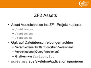 ZF2 Assets
• Asset Verzeichnisse ins ZF1 Projekt kopieren
– /public/css
– /public/img
– /public/js
• Ggf. auf Dateiüberschreibungen achten
– Verschiedene Twitter Bootstrap Versionen?
– Verschiedene jQuery Versionen?
– Grafiken wie favicon.ico
• style.css aus SkeletonApplication ignorieren
 