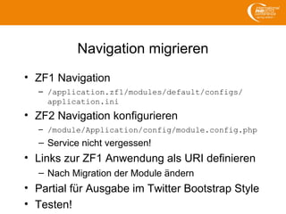 Navigation migrieren
• ZF1 Navigation
– /application.zf1/modules/default/configs/
application.ini
• ZF2 Navigation konfigurieren
– /module/Application/config/module.config.php
– Service nicht vergessen!
• Links zur ZF1 Anwendung als URI definieren
– Nach Migration der Module ändern
• Partial für Ausgabe im Twitter Bootstrap Style
• Testen!
 