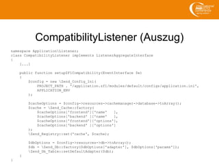 CompatibilityListener (Auszug)
namespace ApplicationListener;
class CompatibilityListener implements ListenerAggregateInterface
{
[...]
public function setupZF1Compatibility(EventInterface $e)
{
$config = new Zend_Config_Ini(
PROJECT_PATH . '/application.zf1/modules/default/configs/application.ini',
APPLICATION_ENV
);
$cacheOptions = $config->resources->cachemanager->database->toArray();
$cache = Zend_Cache::factory(
$cacheOptions['frontend']['name' ],
$cacheOptions['backend' ]['name' ],
$cacheOptions['frontend']['options'],
$cacheOptions['backend' ]['options']
);
Zend_Registry::set('cache', $cache);
$dbOptions = $config->resources->db->toArray();
$db = Zend_Db::factory($dbOptions['adapter'], $dbOptions['params']);
Zend_Db_Table::setDefaultAdapter($db);
}
}
 
