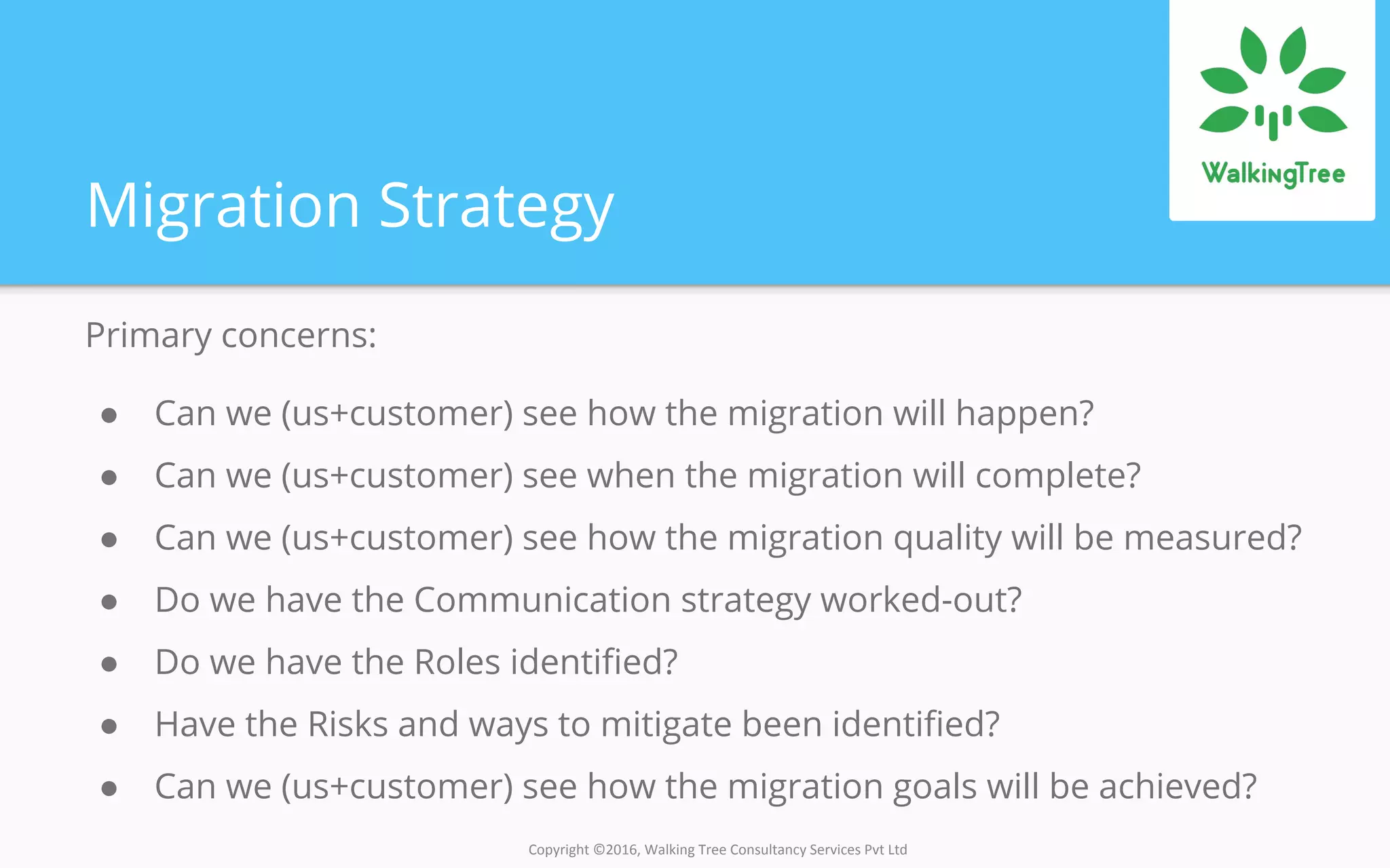 Copyright ©2016, Walking Tree Consultancy Services Pvt Ltd
Migration Strategy
Primary concerns:
● Can we (us+customer) see how the migration will happen?
● Can we (us+customer) see when the migration will complete?
● Can we (us+customer) see how the migration quality will be measured?
● Do we have the Communication strategy worked-out?
● Do we have the Roles identified?
● Have the Risks and ways to mitigate been identified?
● Can we (us+customer) see how the migration goals will be achieved?
 