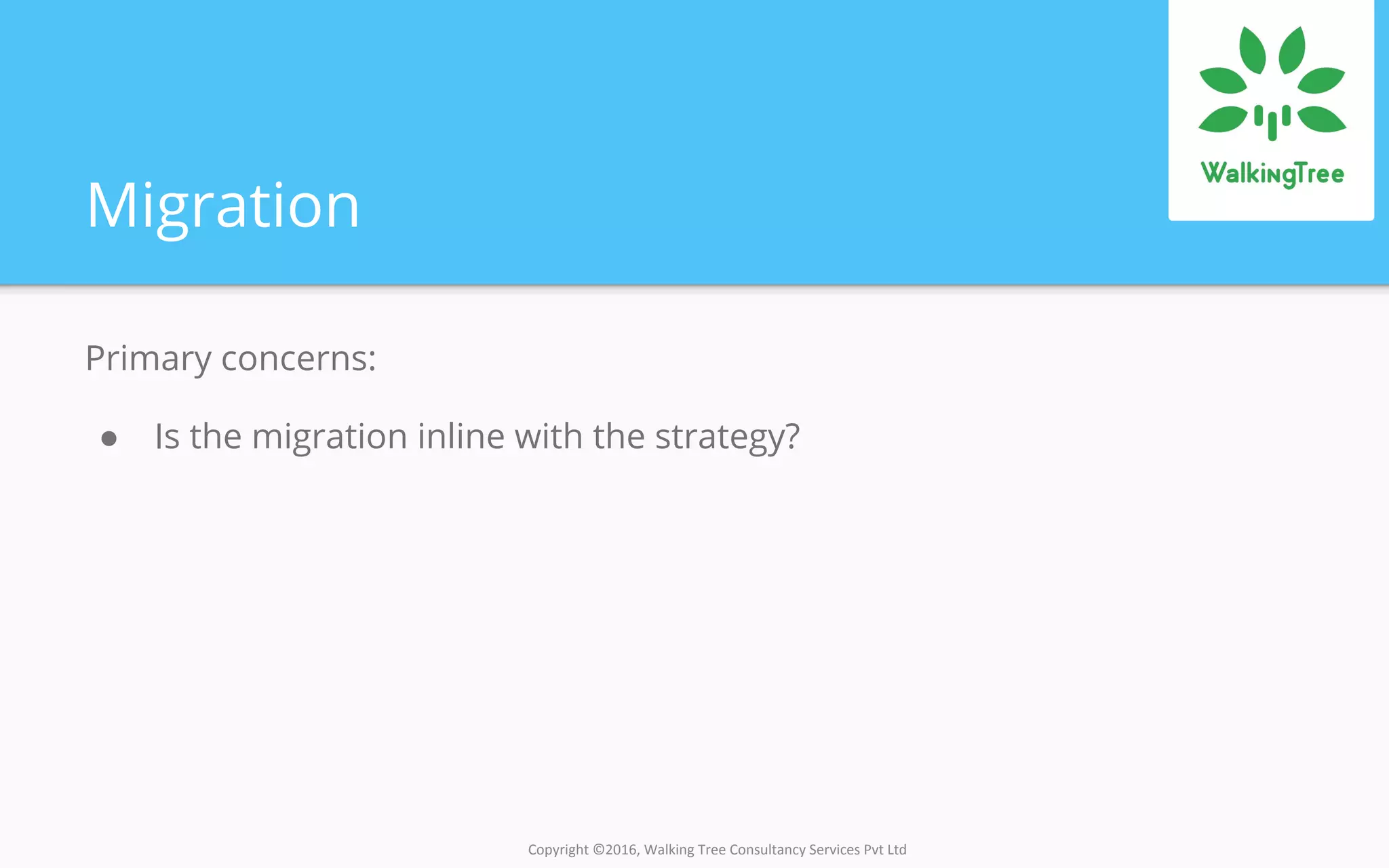 Copyright ©2016, Walking Tree Consultancy Services Pvt Ltd
Migration
Primary concerns:
● Is the migration inline with the strategy?
 