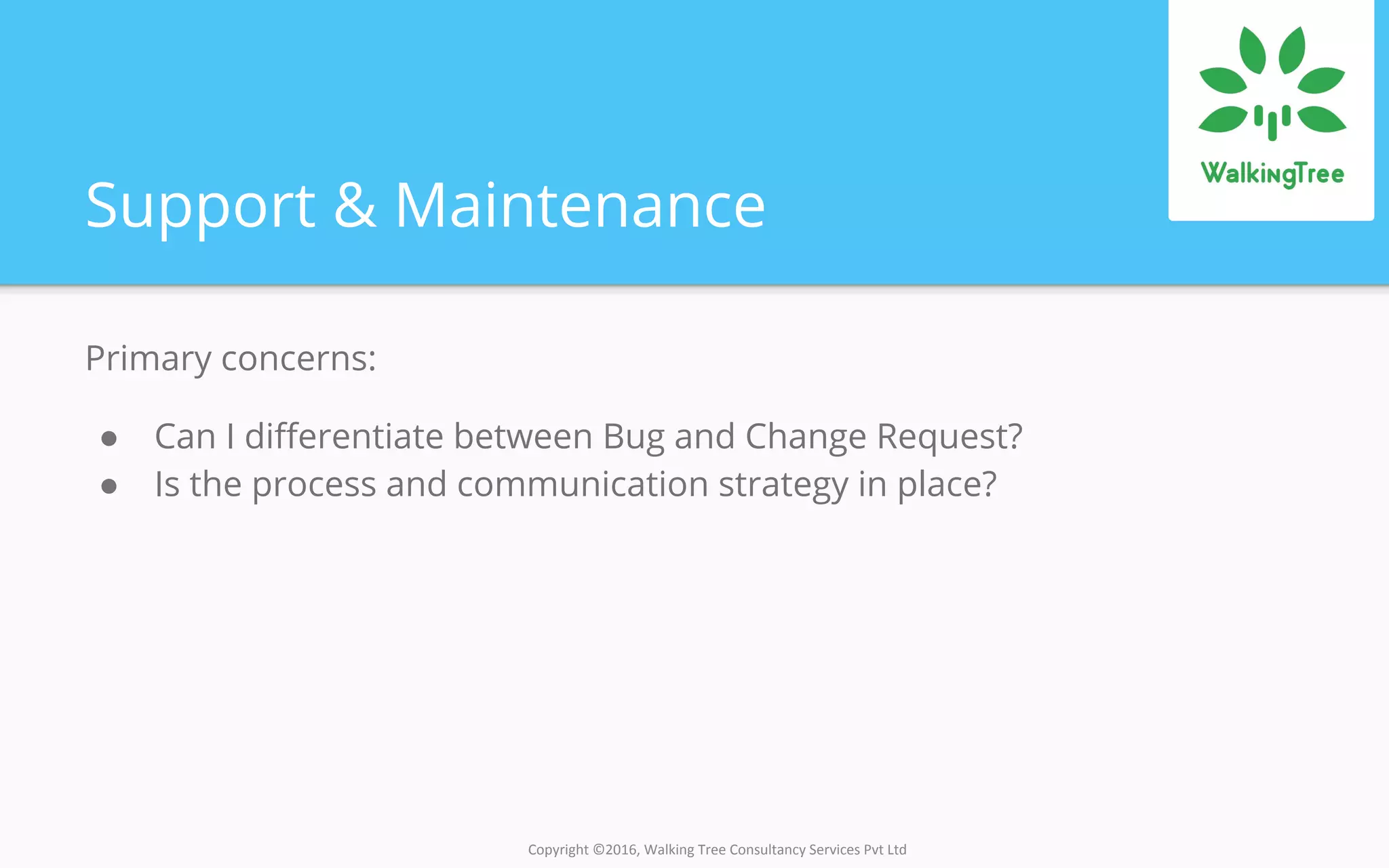 Copyright ©2016, Walking Tree Consultancy Services Pvt Ltd
Support & Maintenance
Primary concerns:
● Can I differentiate between Bug and Change Request?
● Is the process and communication strategy in place?
 