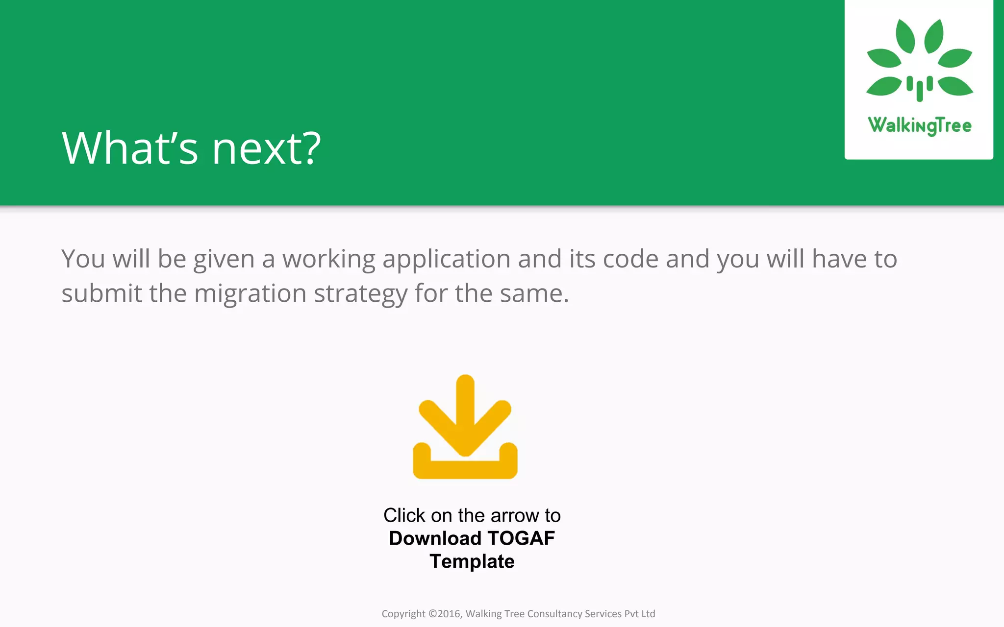 Copyright ©2016, Walking Tree Consultancy Services Pvt Ltd
What’s next?
You will be given a working application and its code and you will have to
submit the migration strategy for the same.
Click on the arrow to
Download TOGAF
Template
 