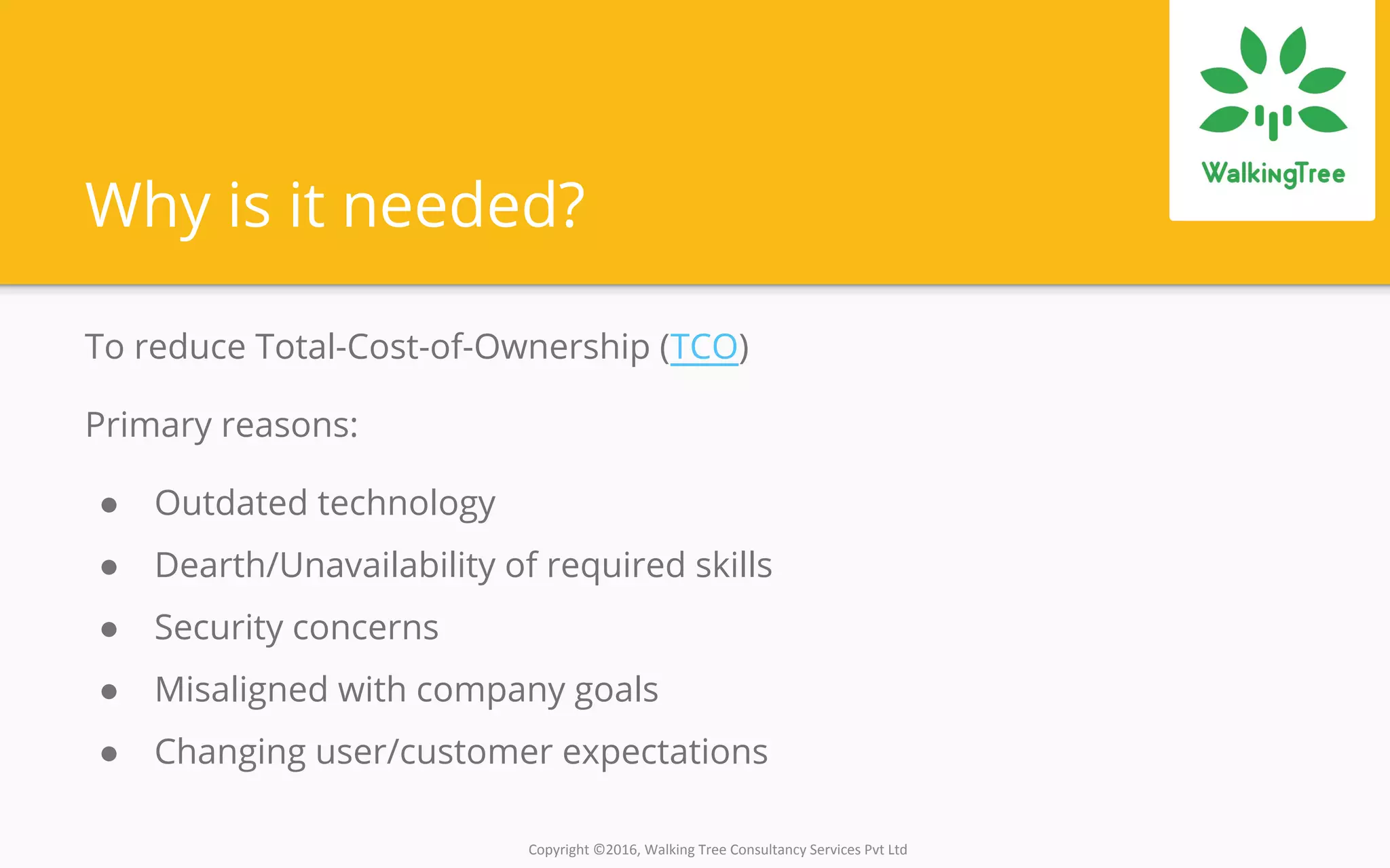 Copyright ©2016, Walking Tree Consultancy Services Pvt Ltd
Why is it needed?
To reduce Total-Cost-of-Ownership (TCO)
Primary reasons:
● Outdated technology
● Dearth/Unavailability of required skills
● Security concerns
● Misaligned with company goals
● Changing user/customer expectations
 