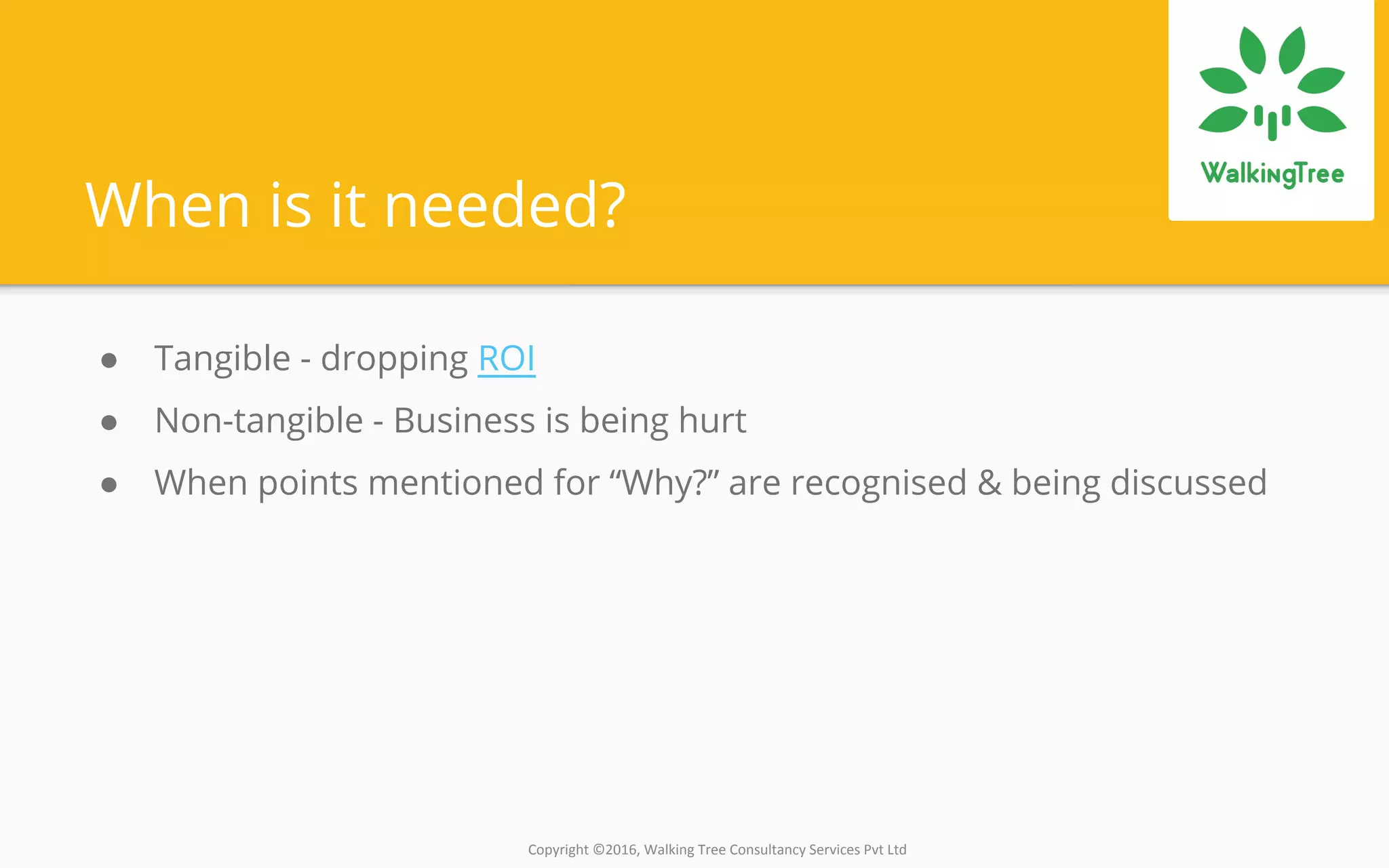 Copyright ©2016, Walking Tree Consultancy Services Pvt Ltd
When is it needed?
● Tangible - dropping ROI
● Non-tangible - Business is being hurt
● When points mentioned for “Why?” are recognised & being discussed
 