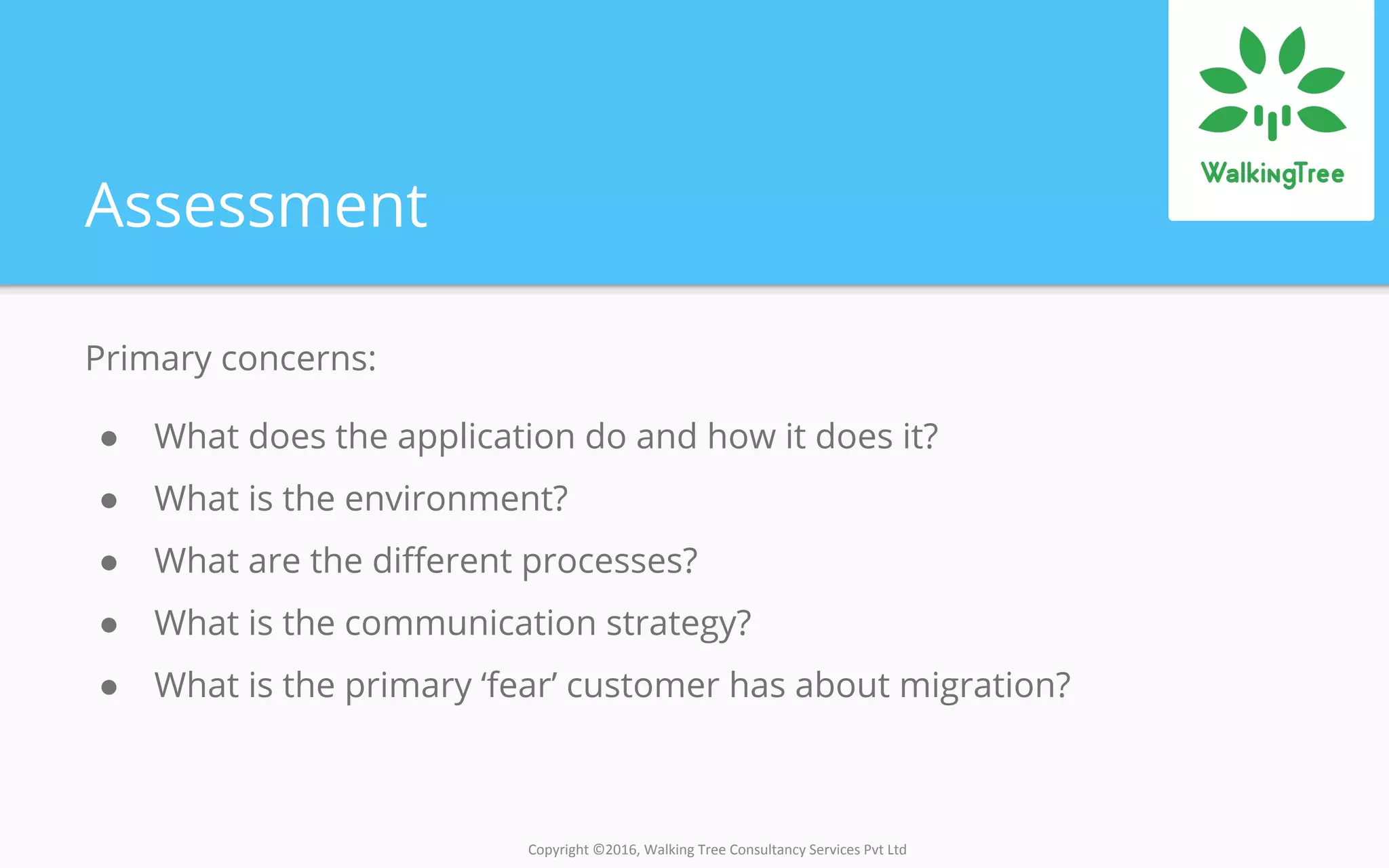 Copyright ©2016, Walking Tree Consultancy Services Pvt Ltd
Assessment
Primary concerns:
● What does the application do and how it does it?
● What is the environment?
● What are the different processes?
● What is the communication strategy?
● What is the primary ‘fear’ customer has about migration?
 