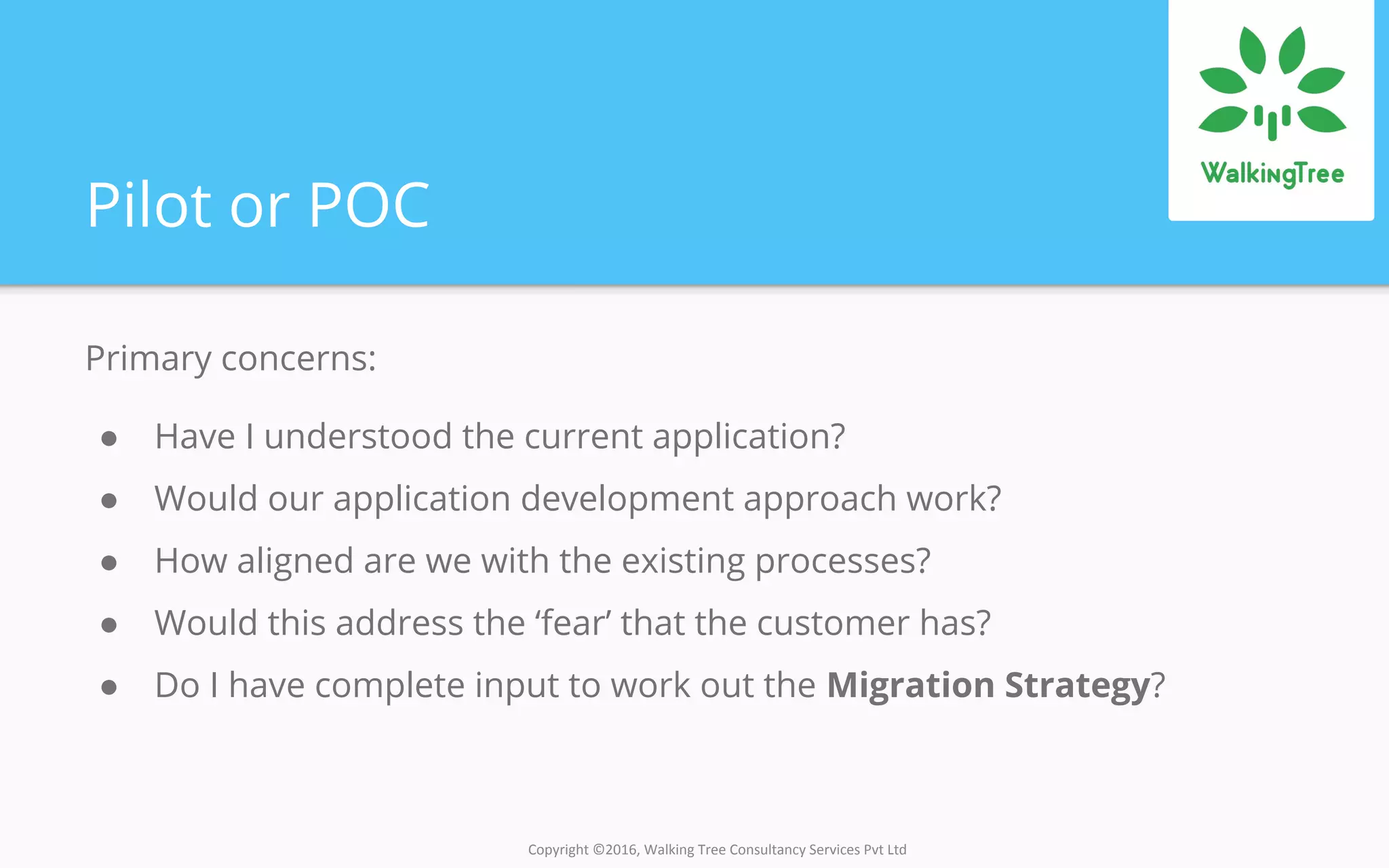 Copyright ©2016, Walking Tree Consultancy Services Pvt Ltd
Pilot or POC
Primary concerns:
● Have I understood the current application?
● Would our application development approach work?
● How aligned are we with the existing processes?
● Would this address the ‘fear’ that the customer has?
● Do I have complete input to work out the Migration Strategy?
 