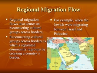 Regional Migration Flow Regional migration flows also center on reconnecting cultural groups across borders. Reconnecting cultural groups across borders is when a separated community regroups by crossing a country’s border. For example, when the Jewish were migrating between Israel and Palestine. 
