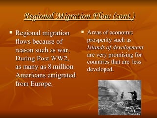 Regional Migration Flow (cont.) Regional migration flows because of reason such as war. During Post WW2, as many as 8 million Americans emigrated from Europe. Areas of economic prosperity such as  Islands of development  are very promising for countries that are  less developed. 