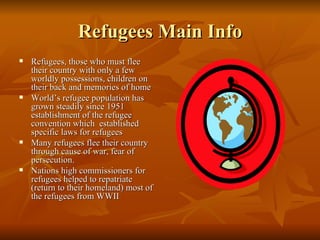 Refugees Main Info Refugees, those who must flee their country with only a few worldly possessions, children on their back and memories of home  World’s refugee population has grown steadily since 1951 establishment of the refugee convention which  established specific laws for refugees Many refugees flee their country through cause of war, fear of persecution. Nations high commissioners for refugees helped to repatriate (return to their homeland) most of the refugees from WWII 