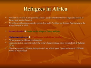 Refugees in Africa Kuwait was invaded by Iraq and the Kuwaiti  people abandoned their villages and headed to Turkey and Iran for Survival 2.5 million Afghanistans rushed west into Iran and 3.7 million ran fast into Pakistan due to the Soviet invasion in 1979 Kuwait is invaded      People run for refuge to Turkey and Iran. Afghanistans rush west      3.7 million run into Pakistan for refuge Africa is severely afflicted by dislocation During the last 15 years, several of the world’s largest refugee crises occurred in Sub-Saharan Africa Also in the country of Sudan during the civil war which lasted 2 years and caused 5,000,000 people to be displaced 