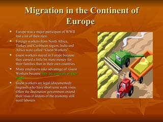 Migration in the Continent of Europe  Europe was a major participant of WWII lost a lot of their men. Foreign workers from North Africa, Turkey and Caribbean region, India and Africa were called “Guest Workers” Guest workers stayed in Europe because they earned a little bit more money for their families than in their own countries. Many employers take advantage of  Guest Workers because  they are unaware of their rights Guest workers are legal (documented) migrants who have short term work visas. Often the destination government extend their visas if sectors of the economy still need laborers 