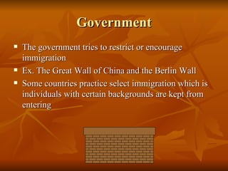 Government The government tries to restrict or encourage immigration  Ex. The Great Wall of China and the Berlin Wall Some countries practice select immigration which is individuals with certain backgrounds are kept from entering 