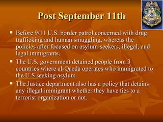 Post September 11th Before 9/11 U.S. border patrol concerned with drug trafficking and human smuggling, whereas the policies after focused on asylum-seekers, illegal, and legal immigrants. The U.S. government detained people from 3 countries where al-Qaeda operates who immigrated to the U.S seeking asylum. The Justice department also has a policy that detains any illegal immigrant whether they have ties to a terrorist organization or not. 