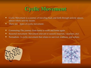 Cyclic Movement Cyclic Movement is a journey of traveling back and forth through activity spaces, spaces where activity occurs. There are  3  types of cyclic movement: Commuting-The journey from home to work and home again.  Seasonal movement- Movement relevant to seasons (tourism, vacations, etc). Nomadism- A cyclic movement that relates to survival, tradition, and culture. 