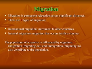 Migration Migration is permanent relocation across significant distances. There are  2  types of migration: International migration- movement to other countries . Internal migration- migration that occurs inside a country. The population of a country is influenced by migration. Emigration (migrating out) and Immigration (migrating in) also contribute to the population. 