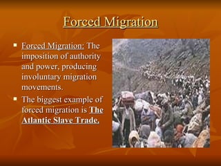 Forced Migration Forced Migration:  The imposition of authority and power, producing involuntary migration movements.  The biggest example of forced migration is  The Atlantic Slave Trade. 