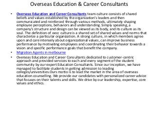 Overseas Education & Career Consultants
• Overseas Education and Career Consultants team culture consists of shared
beliefs and values established by the organization’s leaders and then
communicated and reinforced through various methods, ultimately shaping
employee perceptions, behaviors and understanding. Simply speaking, a
company’s structure and design can be viewed as its body, and its culture as its
soul. The definition of oecc culture is a shared set of shared values and norms that
characterize a particular organization. A strong culture, in which members agree
upon and care intensely about organizational values, can improve business
performance by motivating employees and coordinating their behavior towards a
vision and specific performance goals that benefit the company.
• Migration Agents in melbourne
• Overseas Education and Career Consultants dedicated to customer-centric
approach and provided services to each and every segment of the student
community by our expert Education Consultants. Since our inception, we have
managed to facilitate students in getting admission to leading
colleges/universities.Ours motto is to lead the market in the area of overseas
education counselling. We provide our candidates with personalized career advice
that focuses on their talents and skills. We drive by our leadership, expertise, core
values and ethics.
 