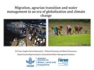 Migration, agrarian transition and water
management in an era of globalisation and climate
change
Dr Fraser Sugden Senior Researcher - Political Economy and Water Governance
Nepal Country Representative, International Water Management Institute
 