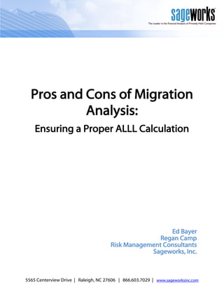 Pros and Cons of Migration
           Analysis:
    Ensuring a Proper ALLL Calculation




                                                        Ed Bayer
                                                     Regan Camp
                                      Risk Management Consultants
                                                  Sageworks, Inc.



5565 Centerview Drive | Raleigh, NC 27606 | 866.603.7029 | www.sageworksinc.com
 
