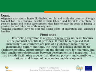 Cons:
•Migrants may return home ill, disabled or old and while the country of origin
has not had the economic benefit of their labour (and taxes) to contribute to
pension funds and health care services, they have to bear the costs of having to
provide for and take care of these migrants
•Sending countries have to bear the social costs of migration and separated
families
                                   Final note
          Restricting migration is a waste of resources, not least because
     of the potential benefits it provides. It must be recognised that
    increasingly, all countries are part of a globalized labour market
    demand and supply and thus, the thrust of policies should be to
facilitate mobility, ensure protection and decent work for migrants, and
thus ameliorate relationships between development and migration. This
may include facilitating aspects that alleviate poverty and contribute to
           national and household economies and development


                                  Migration in ACP Countries :
                        Promoting Development and Enhancing Protection
 
