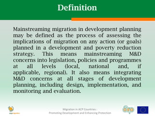Definition

Mainstreaming migration in development planning
may be defined as the process of assessing the
implications of migration on any action (or goals)
planned in a development and poverty reduction
strategy. This means mainstreaming M&D
concerns into legislation, policies and programmes
at    all  levels    (local,   national    and,  if
applicable, regional). It also means integrating
M&D concerns at all stages of development
planning, including design, implementation, and
monitoring and evaluation.


                        Migration in ACP Countries :
              Promoting Development and Enhancing Protection
 