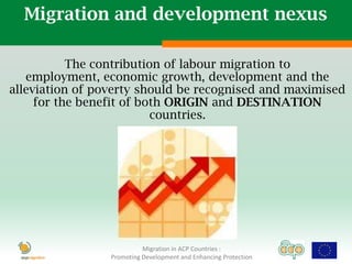 Migration and development nexus

           The contribution of labour migration to
   employment, economic growth, development and the
alleviation of poverty should be recognised and maximised
     for the benefit of both ORIGIN and DESTINATION
                          countries.




                           Migration in ACP Countries :
                 Promoting Development and Enhancing Protection
 