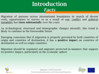 Introduction
                                      Facts
Migration of persons across international boundaries in search of decent
work, opportunities to survive or as a result of war, conflict and political
instability has risen substantially over the years

As technological, structural and demographic changes intensify, this trend is
likely to continue in the foreseeable future

Emerging consensus that if migration is properly governed by both countries of
origin and countries of destination, it has a positive impact on countries of
destination as well as origin countries.

Migration should be regulated and migrants protected in manners that support
its positive impact, particularly in the economic sphere




                                  Migration in ACP Countries :
                        Promoting Development and Enhancing Protection
 