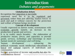 Introduction
                         Debates and arguments
                 Globalisation debate
Recognition that migration is inevitable
expressed need for it to be regulated and
governed, rather than just allowing 'market forces' to
push and pull it without concern for the protection
and welfare of human beings involved.
                 Concept of development
Usually expressed in narrow terms, synonymous with
economic growth; namely, an increase in the
production of goods and services.
It is in reality much broader: the elaboration of
productive means, forces, and capacities to provide
goods, services, technology and knowledge to meet
human needs for sustenance and well being.
'human        development'        -       enhancing              the
political, economic, social, intellectual, educational, tec
hnical and cultural capacity of individuals and
communities
Not just generation of income and wealth, but also the
                                    Migration in ACP Countries :
redistribution thereof    Promoting Development and Enhancing Protection
 