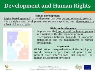 Development and Human Rights
                               Human development
•   „Rights based approach' to development that goes beyond economic growth.
•   Human rights and development not separate spheres, but development a
    subset of human rights
                                             Right to development
                             •   Emphasis on the centrality of the human person
                                 as a subject of the development process.
                             •   Discrepancies between demands of economic
                                 globalisation and the requirements of human
                                 development
                                                Argument:
                              Globalization marginalisation of the developing
                              world. Causes deeper levels of poverty and
                              prevent state interventions that support the
                              human development envisaged


                                   Migration in ACP Countries :
                         Promoting Development and Enhancing Protection
 