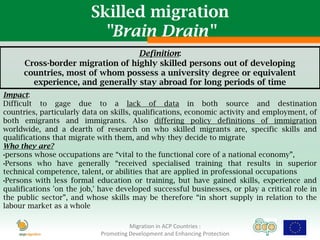 Skilled migration
                           "Brain Drain"
                                  Definition:
      Cross-border migration of highly skilled persons out of developing
      countries, most of whom possess a university degree or equivalent
        experience, and generally stay abroad for long periods of time
Impact:
Difficult to gage due to a lack of data in both source and destination
countries, particularly data on skills, qualifications, economic activity and employment, of
both emigrants and immigrants. Also differing policy definitions of immigration
worldwide, and a dearth of research on who skilled migrants are, specific skills and
qualifications that migrate with them, and why they decide to migrate
Who they are?
•persons whose occupations are “vital to the functional core of a national economy”,
•Persons who have generally “received specialised training that results in superior
technical competence, talent, or abilities that are applied in professional occupations
•Persons with less formal education or training, but have gained skills, experience and
qualifications 'on the job,' have developed successful businesses, or play a critical role in
the public sector”, and whose skills may be therefore “in short supply in relation to the
labour market as a whole

                                      Migration in ACP Countries :
                            Promoting Development and Enhancing Protection
 
