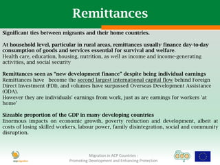 Remittances
Significant ties between migrants and their home countries.

At household level, particular in rural areas, remittances usually finance day-to-day
consumption of goods and services essential for survival and welfare.
Health care, education, housing, nutrition, as well as income and income-generating
activities, and social security

Remittances seen as “new development finance” despite being individual earnings
Remittances have become the second largest international capital flow behind Foreign
Direct Investment (FDI), and volumes have surpassed Overseas Development Assistance
(ODA).
However they are individuals' earnings from work, just as are earnings for workers 'at
home'

Sizeable proportion of the GDP in many developing countries
Enormous impacts on economic growth, poverty reduction and development, albeit at
costs of losing skilled workers, labour power, family disintegration, social and community
disruption.



                                     Migration in ACP Countries :
                           Promoting Development and Enhancing Protection
 