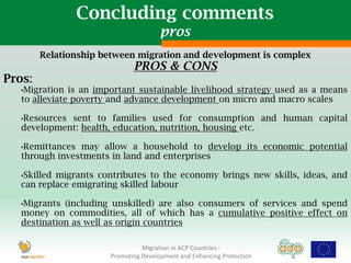 Concluding comments
                                       pros
        Relationship between migration and development is complex
                              PROS & CONS
Pros:
   •Migration  is an important sustainable livelihood strategy used as a means
   to alleviate poverty and advance development on micro and macro scales

   •Resourcessent to families used for consumption and human capital
   development: health, education, nutrition, housing etc.

   •Remittances may allow a household to develop its economic potential
   through investments in land and enterprises

   •Skilledmigrants contributes to the economy brings new skills, ideas, and
   can replace emigrating skilled labour

   •Migrants (including unskilled) are also consumers of services and spend
   money on commodities, all of which has a cumulative positive effect on
   destination as well as origin countries

                                 Migration in ACP Countries :
                       Promoting Development and Enhancing Protection
 
