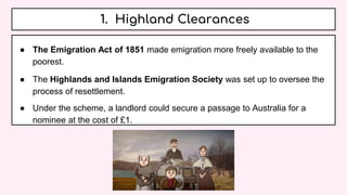 1. Highland Clearances
● The Emigration Act of 1851 made emigration more freely available to the
poorest.
● The Highlands and Islands Emigration Society was set up to oversee the
process of resettlement.
● Under the scheme, a landlord could secure a passage to Australia for a
nominee at the cost of £1.
 
